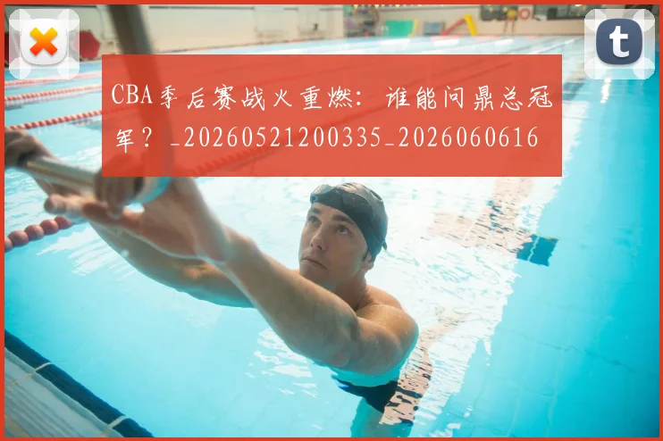 CBA季后赛战火重燃：谁能问鼎总冠军？_20260521200335_20260606165213