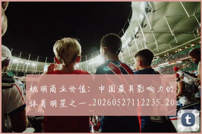 姚明商业价值:中国最具影响力的体育明星之一_20260527112235_20260609132921