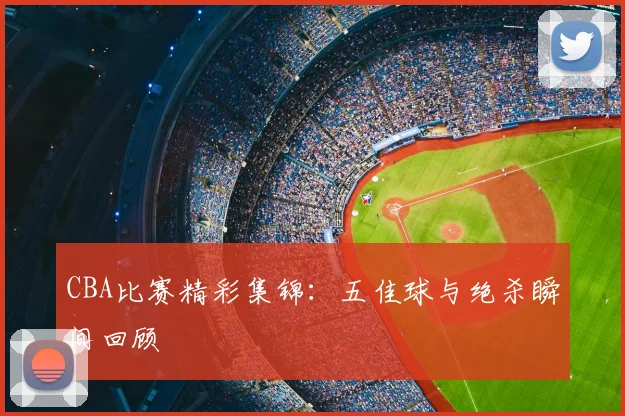 CBA比赛精彩集锦:五佳球与绝杀瞬间回顾