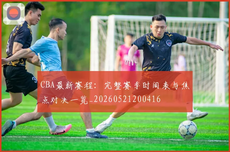 CBA最新赛程:完整赛季时间表与焦点对决一览_20260521200416
