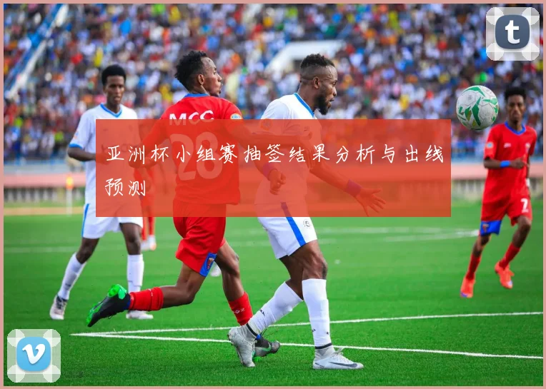 亚洲杯小组赛抽签结果分析与出线预测