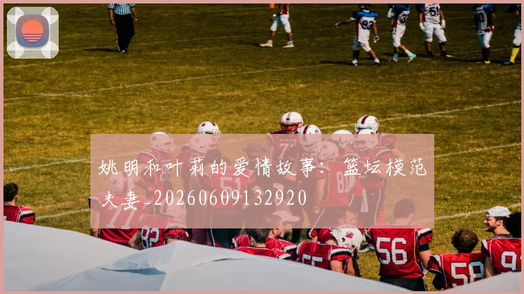 姚明和叶莉的爱情故事：篮坛模范夫妻_20260609132920