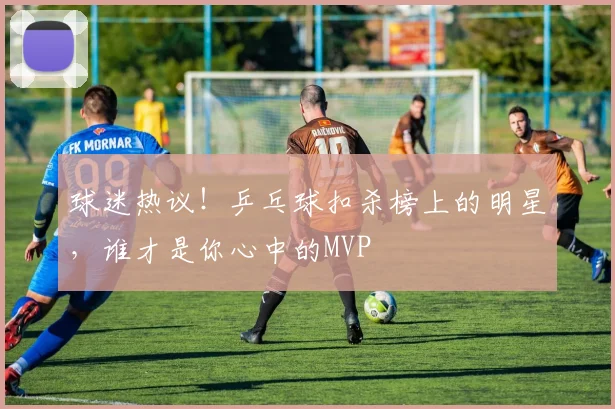 球迷热议！乒乓球扣杀榜上的明星，谁才是你心中的MVP