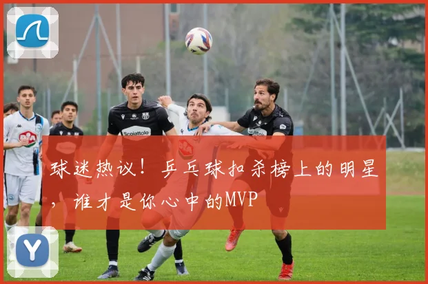球迷热议!乒乓球扣杀榜上的明星,谁才是你心中的MVP