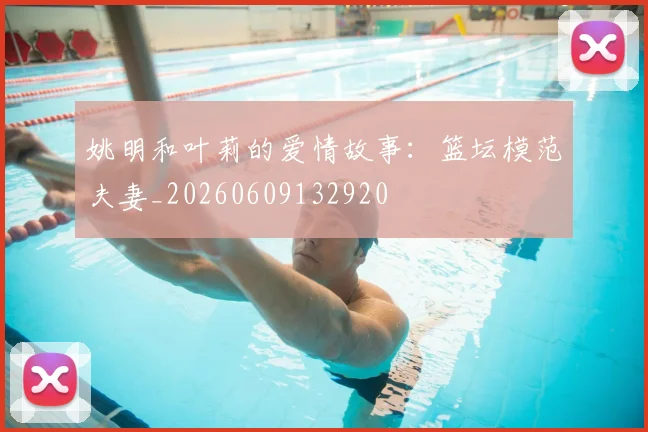 姚明和叶莉的爱情故事:篮坛模范夫妻_20260609132920