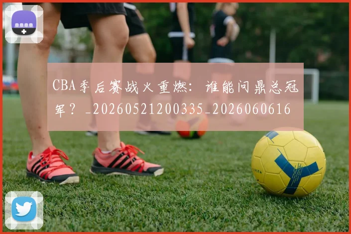 CBA季后赛战火重燃：谁能问鼎总冠军？_20260521200335_20260606165213
