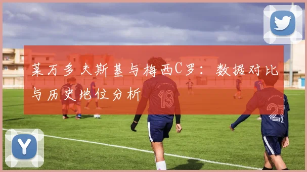 莱万多夫斯基与梅西C罗:数据对比与历史地位分析